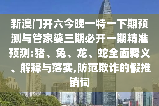 新澳門開六今晚一特一下期預(yù)測與管家婆三期必開一期精準(zhǔn)預(yù)測:豬、兔、龍、蛇全面釋義、解釋與落實(shí),防范欺詐的假推銷詞