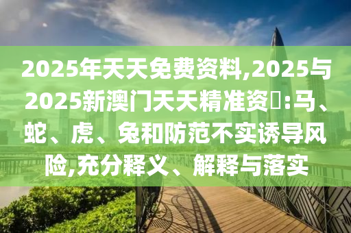 2025年天天免費(fèi)資料,2025與2025新澳門天天精準(zhǔn)資枓:馬、蛇、虎、兔和防范不實誘導(dǎo)風(fēng)險,充分釋義、解釋與落實