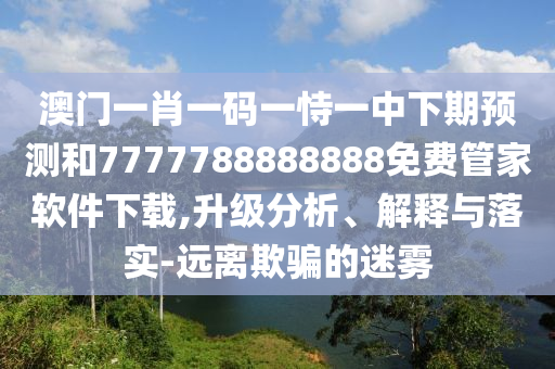 澳門一肖一碼一恃一中下期預(yù)測和7777788888888免費(fèi)管家軟件下載,升級分析、解釋與落實-遠(yuǎn)離欺騙的迷霧