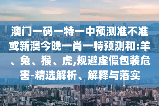 澳門一碼一特一中預(yù)測準(zhǔn)不準(zhǔn)或新澳今晚一肖一特預(yù)測和:羊、兔、猴、虎,規(guī)避虛假包裝危害-精選解析、解釋與落實(shí)