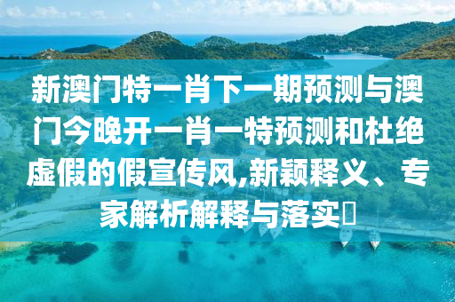 新澳門特一肖下一期預(yù)測與澳門今晚開一肖一特預(yù)測和杜絕虛假的假宣傳風(fēng),新穎釋義、專家解析解釋與落實?