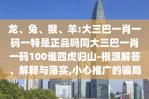 龍、兔、猴、羊:大三巴一肖一碼一特是正品嗎同大三巴一肖一碼100誰四虎歸山-根源解答、解釋與落實,小心推廣的騙局