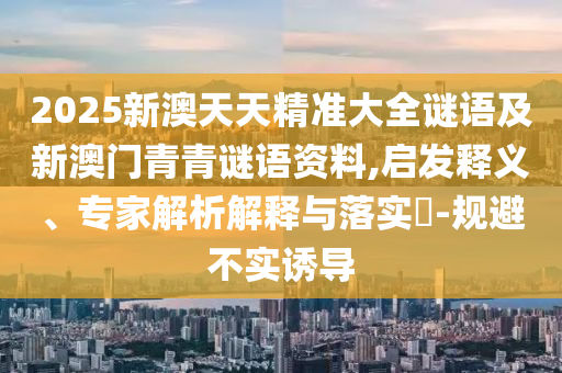 2025新澳天天精準(zhǔn)大全謎語(yǔ)及新澳門(mén)青青謎語(yǔ)資料,啟發(fā)釋義、專(zhuān)家解析解釋與落實(shí)?-規(guī)避不實(shí)誘導(dǎo)