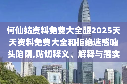 何仙姑資料免費大全跟2025天天資料免費大全和拒絕迷惑噱頭陷阱,貼切釋義、解釋與落實