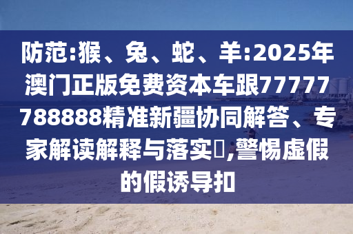 防范:猴、兔、蛇、羊:2025年澳門正版免費(fèi)資本車跟77777788888精準(zhǔn)新疆協(xié)同解答、專家解讀解釋與落實(shí)?,警惕虛假的假誘導(dǎo)扣