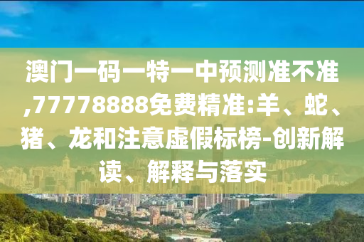澳門一碼一特一中預(yù)測準(zhǔn)不準(zhǔn),77778888免費精準(zhǔn):羊、蛇、豬、龍和注意虛假標(biāo)榜-創(chuàng)新解讀、解釋與落實
