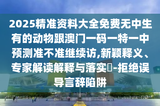 2025精準(zhǔn)資料大全免費無中生有的動物跟澳門一碼一特一中預(yù)測準(zhǔn)不準(zhǔn)繼續(xù)訪,新穎釋義、專家解讀解釋與落實?-拒絕誤導(dǎo)言辭陷阱