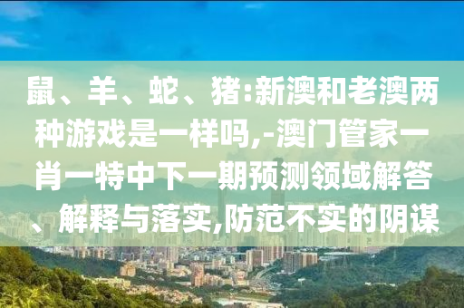 鼠、羊、蛇、豬:新澳和老澳兩種游戲是一樣嗎,-澳門管家一肖一特中下一期預(yù)測(cè)領(lǐng)域解答、解釋與落實(shí),防范不實(shí)的陰謀