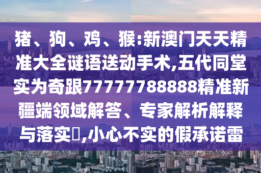 豬、狗、雞、猴:新澳門天天精準(zhǔn)大全謎語(yǔ)送動(dòng)手術(shù),五代同堂實(shí)為奇跟77777788888精準(zhǔn)新疆端領(lǐng)域解答、專家解析解釋與落實(shí)?,小心不實(shí)的假承諾雷