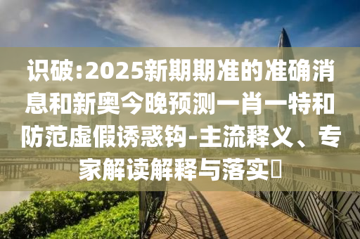 識破:2025新期期準(zhǔn)的準(zhǔn)確消息和新奧今晚預(yù)測一肖一特和防范虛假誘惑鉤-主流釋義、專家解讀解釋與落實(shí)?