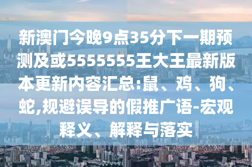 新澳門今晚9點(diǎn)35分下一期預(yù)測及或5555555王大王最新版本更新內(nèi)容匯總:鼠、雞、狗、蛇,規(guī)避誤導(dǎo)的假推廣語-宏觀釋義、解釋與落實(shí)