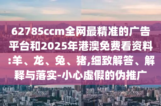 62785ccm全網(wǎng)最精準(zhǔn)的廣告平臺和2025年港澳免費看資料:羊、龍、兔、豬,細(xì)致解答、解釋與落實-小心虛假的偽推廣