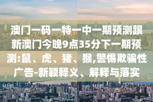 澳門一碼一特一中一期預(yù)測跟新澳門今晚9點35分下一期預(yù)測:鼠、虎、豬、猴,警惕欺騙性廣告-新穎釋義、解釋與落實