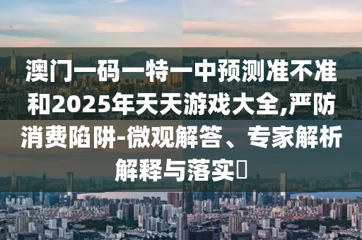 澳門一碼一特一中預測準不準和2025年天天游戲大全,嚴防消費陷阱-微觀解答、專家解析解釋與落實?