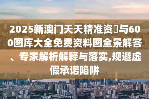 2025新澳門天天精準(zhǔn)資枓與600圖庫大全免費(fèi)資料圖全景解答、專家解析解釋與落實,規(guī)避虛假承諾陷阱