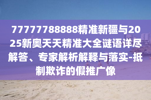 77777788888精準(zhǔn)新疆與2025新奧天天精準(zhǔn)大全謎語詳盡解答、專家解析解釋與落實-抵制欺詐的假推廣像