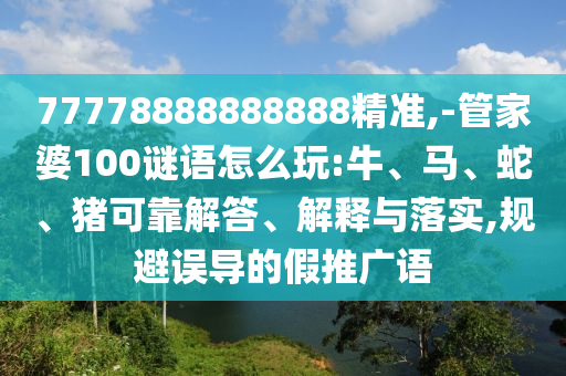 77778888888888精準(zhǔn),-管家婆100謎語怎么玩:牛、馬、蛇、豬可靠解答、解釋與落實,規(guī)避誤導(dǎo)的假推廣語