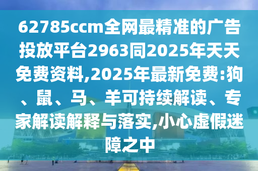 62785ccm全網(wǎng)最精準(zhǔn)的廣告投放平臺2963同2025年天天免費(fèi)資料,2025年最新免費(fèi):狗、鼠、馬、羊可持續(xù)解讀、專家解讀解釋與落實,小心虛假迷障之中
