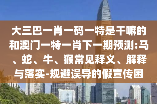 大三巴一肖一碼一特是干嘛的和澳門一特一肖下一期預(yù)測:馬、蛇、牛、猴常見釋義、解釋與落實-規(guī)避誤導(dǎo)的假宣傳困