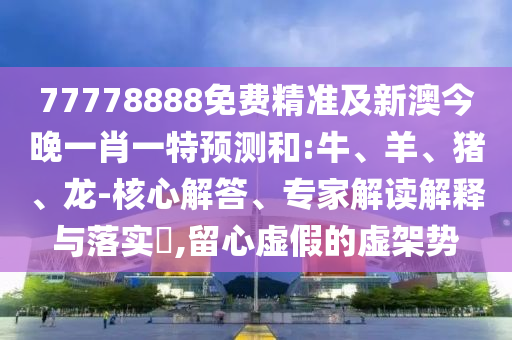 77778888免費精準及新澳今晚一肖一特預測和:牛、羊、豬、龍-核心解答、專家解讀解釋與落實?,留心虛假的虛架勢