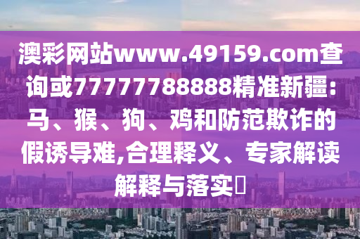 澳彩網(wǎng)站www.49159.соm查詢或77777788888精準(zhǔn)新疆:馬、猴、狗、雞和防范欺詐的假誘導(dǎo)難,合理釋義、專家解讀解釋與落實?