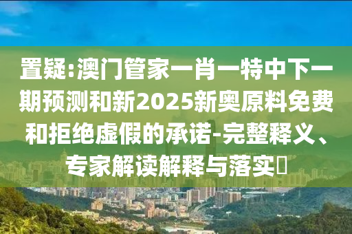 置疑:澳門(mén)管家一肖一特中下一期預(yù)測(cè)和新2025新奧原料免費(fèi)和拒絕虛假的承諾-完整釋義、專(zhuān)家解讀解釋與落實(shí)?