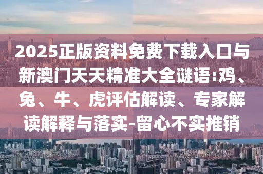 2025正版資料免費下載入口與新澳門天天精準大全謎語:雞、兔、牛、虎評估解讀、專家解讀解釋與落實-留心不實推銷
