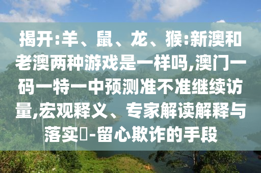 揭開:羊、鼠、龍、猴:新澳和老澳兩種游戲是一樣嗎,澳門一碼一特一中預測準不準繼續(xù)訪量,宏觀釋義、專家解讀解釋與落實?-留心欺詐的手段