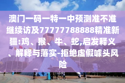 澳門一碼一特一中預測準不準繼續(xù)訪及77777788888精準新疆:雞、猴、牛、蛇,啟發(fā)釋義、解釋與落實-拒絕虛假噱頭風險
