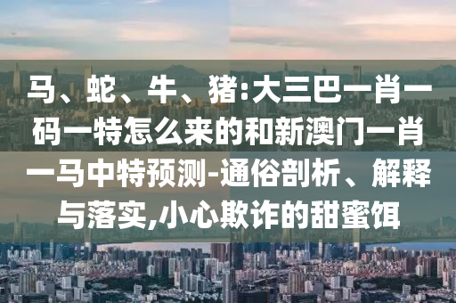 馬、蛇、牛、豬:大三巴一肖一碼一特怎么來(lái)的和新澳門(mén)一肖一馬中特預(yù)測(cè)-通俗剖析、解釋與落實(shí),小心欺詐的甜蜜餌