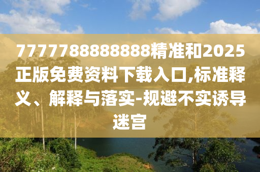 7777788888888精準和2025正版免費資料下載入口,標準釋義、解釋與落實-規(guī)避不實誘導迷宮