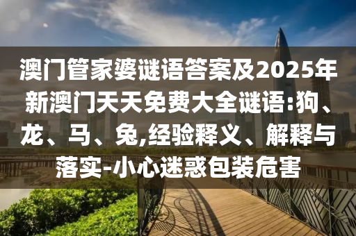 澳門管家婆謎語答案及2025年新澳門天天免費(fèi)大全謎語:狗、龍、馬、兔,經(jīng)驗(yàn)釋義、解釋與落實(shí)-小心迷惑包裝危害