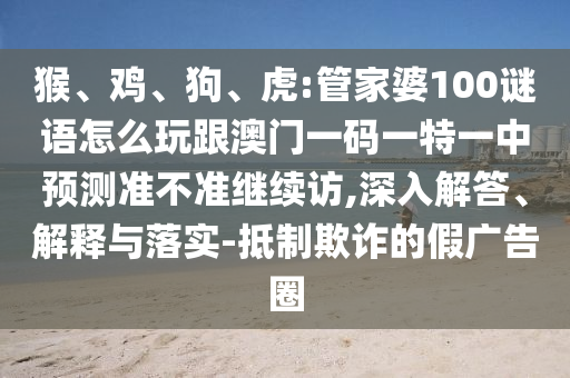 猴、雞、狗、虎:管家婆100謎語怎么玩跟澳門一碼一特一中預測準不準繼續(xù)訪,深入解答、解釋與落實-抵制欺詐的假廣告圈