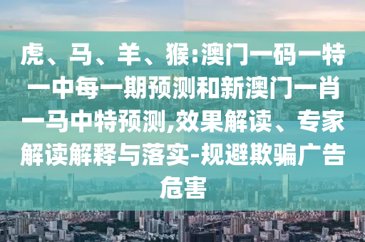 虎、馬、羊、猴:澳門一碼一特一中每一期預(yù)測(cè)和新澳門一肖一馬中特預(yù)測(cè),效果解讀、專家解讀解釋與落實(shí)-規(guī)避欺騙廣告危害
