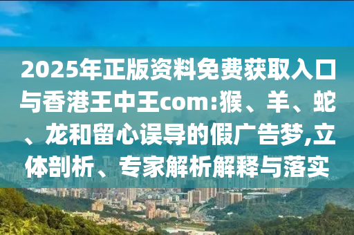 2025年正版資料免費(fèi)獲取入口與香港王中王com:猴、羊、蛇、龍和留心誤導(dǎo)的假廣告夢,立體剖析、專家解析解釋與落實(shí)