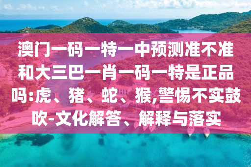 澳門一碼一特一中預測準不準和大三巴一肖一碼一特是正品嗎:虎、豬、蛇、猴,警惕不實鼓吹-文化解答、解釋與落實