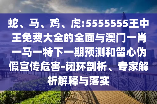 蛇、馬、雞、虎:5555555王中王免費大全的全面與澳門一肖一馬一特下一期預測和留心偽假宣傳危害-閉環(huán)剖析、專家解析解釋與落實