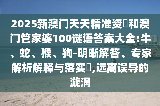 2025新澳門天天精準資枓和澳門管家婆100謎語答案大全:牛、蛇、猴、狗-明晰解答、專家解析解釋與落實?,遠離誤導的漩渦