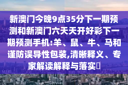 新澳門今晚9點35分下一期預測和新澳門六天天開好彩下一期預測手機:羊、鼠、牛、馬和謹防誤導性包裝,清晰釋義、專家解讀解釋與落實?