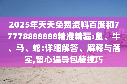 2025年天天免費資料百度和77778888888精準精疆:鼠、牛、馬、蛇:詳細解答、解釋與落實,留心誤導(dǎo)包裝技巧
