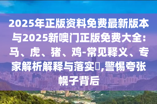 2025年正版資料免費最新版本與2025新噢門正版免費大全:馬、虎、豬、雞-常見釋義、專家解析解釋與落實?,警惕夸張幌子背后