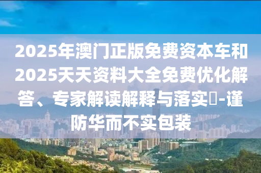 2025年澳門正版免費資本車和2025天天資料大全免費優(yōu)化解答、專家解讀解釋與落實?-謹防華而不實包裝