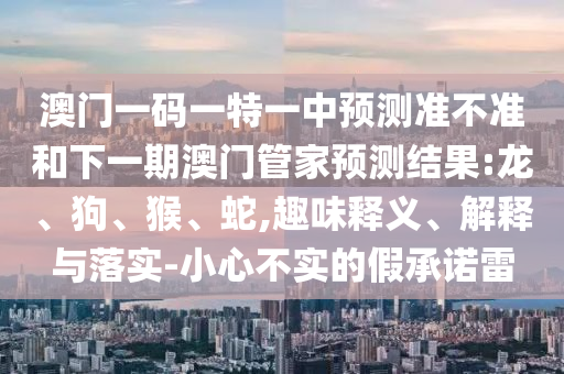 澳門一碼一特一中預(yù)測準(zhǔn)不準(zhǔn)和下一期澳門管家預(yù)測結(jié)果:龍、狗、猴、蛇,趣味釋義、解釋與落實(shí)-小心不實(shí)的假承諾雷