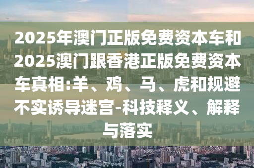 2025年澳門正版免費資本車和2025澳門跟香港正版免費資本車真相:羊、雞、馬、虎和規(guī)避不實誘導(dǎo)迷宮-科技釋義、解釋與落實
