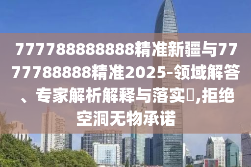 777788888888精準(zhǔn)新疆與7777788888精準(zhǔn)2025-領(lǐng)域解答、專家解析解釋與落實(shí)?,拒絕空洞無物承諾