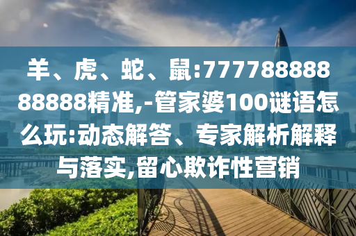 羊、虎、蛇、鼠:77778888888888精準(zhǔn),-管家婆100謎語怎么玩:動態(tài)解答、專家解析解釋與落實,留心欺詐性營銷