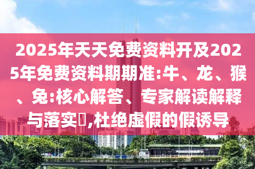 2025年天天免費(fèi)資料開及2025年免費(fèi)資料期期準(zhǔn):牛、龍、猴、兔:核心解答、專家解讀解釋與落實?,杜絕虛假的假誘導(dǎo)