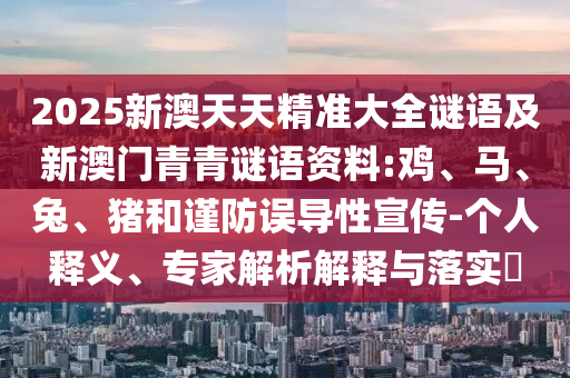 2025新澳天天精準(zhǔn)大全謎語及新澳門青青謎語資料:雞、馬、兔、豬和謹(jǐn)防誤導(dǎo)性宣傳-個人釋義、專家解析解釋與落實?