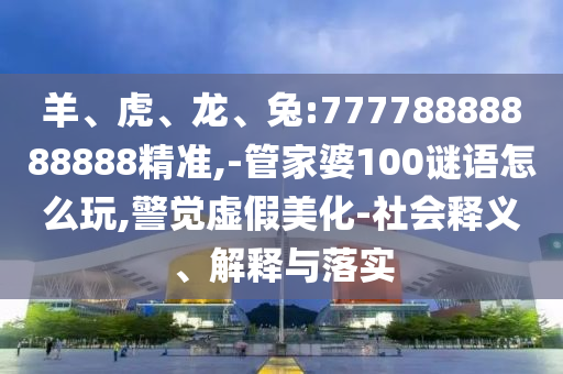 羊、虎、龍、兔:77778888888888精準,-管家婆100謎語怎么玩,警覺虛假美化-社會釋義、解釋與落實