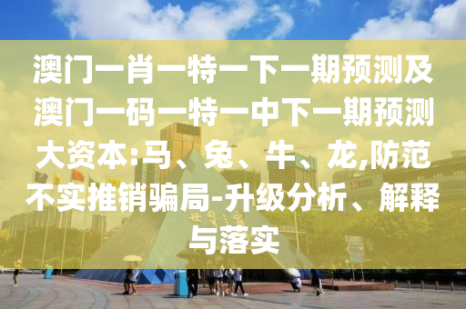 澳門一肖一特一下一期預(yù)測及澳門一碼一特一中下一期預(yù)測大資本:馬、兔、牛、龍,防范不實推銷騙局-升級分析、解釋與落實